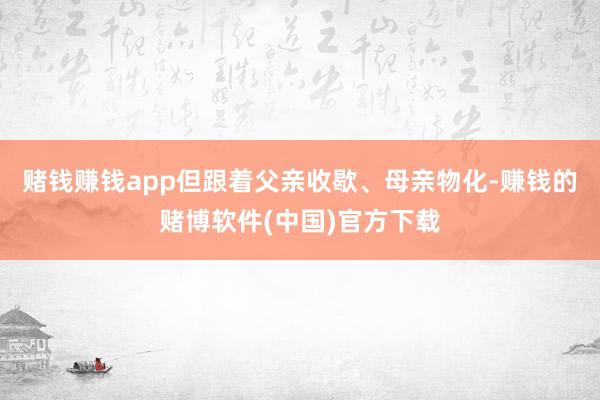 赌钱赚钱app但跟着父亲收歇、母亲物化-赚钱的赌博软件(中国)官方下载