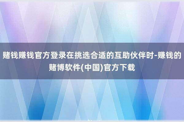 赌钱赚钱官方登录在挑选合适的互助伙伴时-赚钱的赌博软件(中国)官方下载
