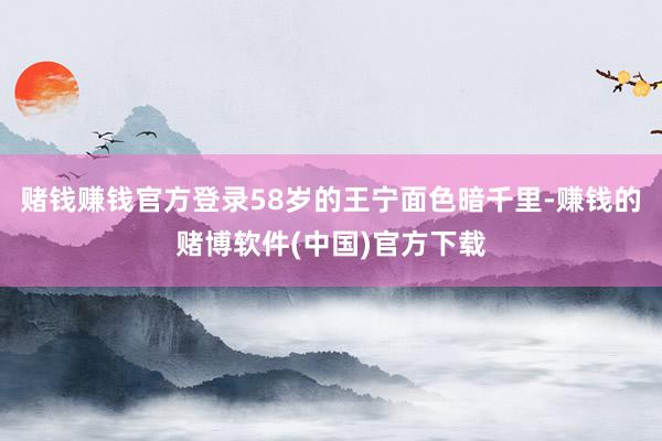 赌钱赚钱官方登录58岁的王宁面色暗千里-赚钱的赌博软件(中国)官方下载