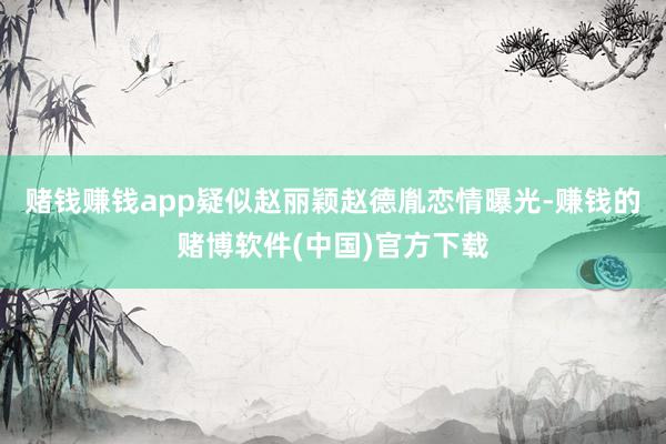 赌钱赚钱app疑似赵丽颖赵德胤恋情曝光-赚钱的赌博软件(中国)官方下载