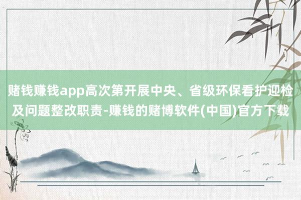 赌钱赚钱app高次第开展中央、省级环保看护迎检及问题整改职责-赚钱的赌博软件(中国)官方下载
