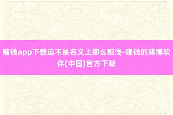 赌钱app下载远不是名义上那么粗浅-赚钱的赌博软件(中国)官方下载