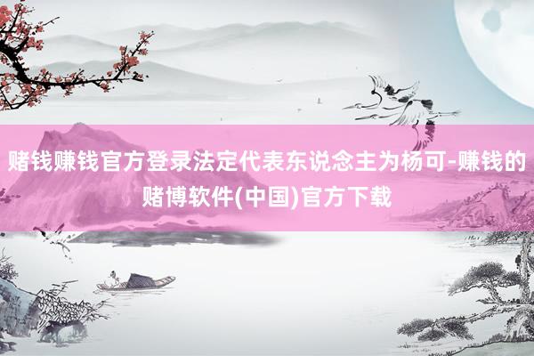 赌钱赚钱官方登录法定代表东说念主为杨可-赚钱的赌博软件(中国)官方下载