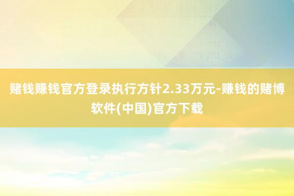 赌钱赚钱官方登录执行方针2.33万元-赚钱的赌博软件(中国)官方下载
