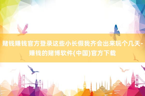 赌钱赚钱官方登录这些小长假我齐会出来玩个几天-赚钱的赌博软件(中国)官方下载