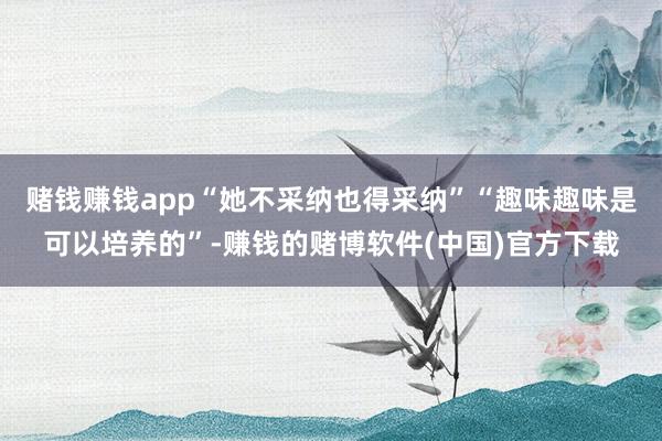 赌钱赚钱app“她不采纳也得采纳”“趣味趣味是可以培养的”-赚钱的赌博软件(中国)官方下载