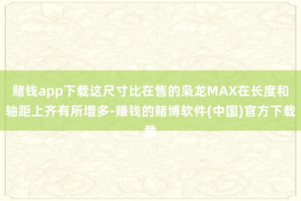 赌钱app下载这尺寸比在售的枭龙MAX在长度和轴距上齐有所增多-赚钱的赌博软件(中国)官方下载
