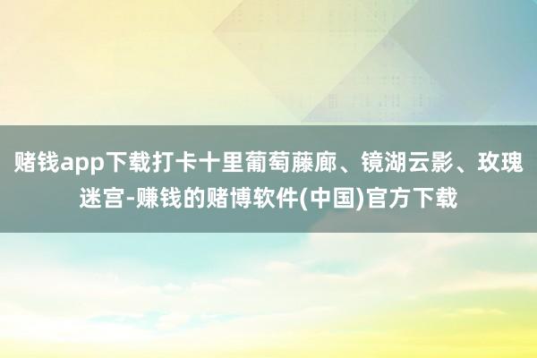 赌钱app下载打卡十里葡萄藤廊、镜湖云影、玫瑰迷宫-赚钱的赌博软件(中国)官方下载