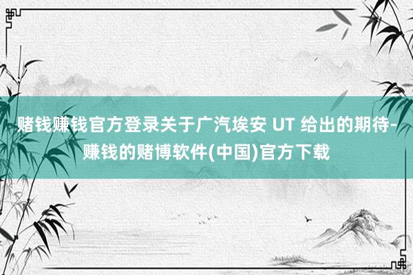 赌钱赚钱官方登录关于广汽埃安 UT 给出的期待-赚钱的赌博软件(中国)官方下载