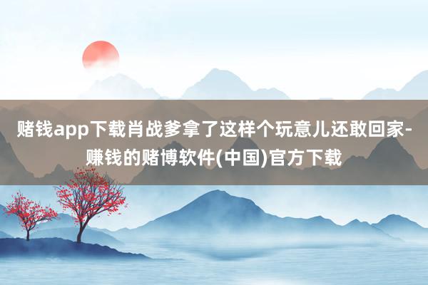 赌钱app下载肖战爹拿了这样个玩意儿还敢回家-赚钱的赌博软件(中国)官方下载