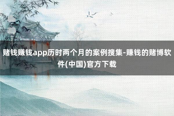 赌钱赚钱app历时两个月的案例搜集-赚钱的赌博软件(中国)官方下载