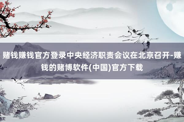 赌钱赚钱官方登录中央经济职责会议在北京召开-赚钱的赌博软件(中国)官方下载