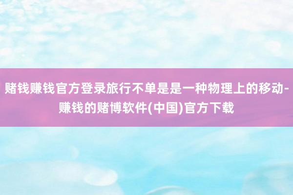 赌钱赚钱官方登录旅行不单是是一种物理上的移动-赚钱的赌博软件(中国)官方下载