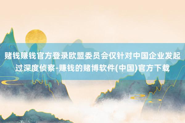 赌钱赚钱官方登录欧盟委员会仅针对中国企业发起过深度侦察-赚钱的赌博软件(中国)官方下载
