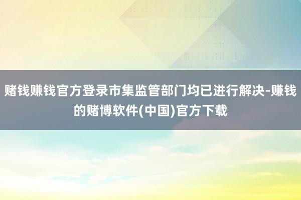 赌钱赚钱官方登录市集监管部门均已进行解决-赚钱的赌博软件(中国)官方下载