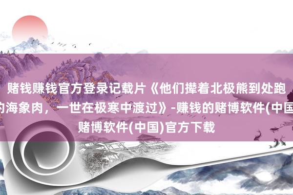 赌钱赚钱官方登录记载片《他们撵着北极熊到处跑，生吃海豹海象肉，一世在极寒中渡过》-赚钱的赌博软件(中国)官方下载