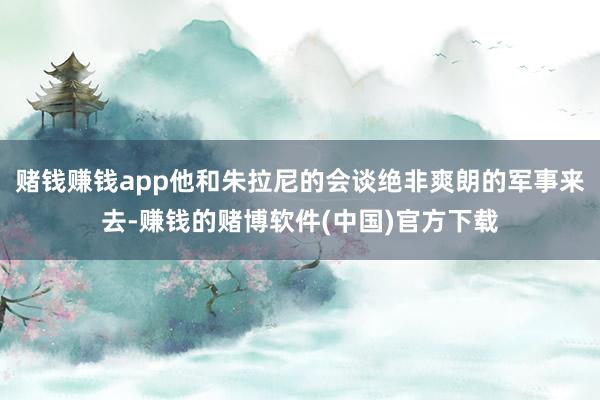 赌钱赚钱app他和朱拉尼的会谈绝非爽朗的军事来去-赚钱的赌博软件(中国)官方下载