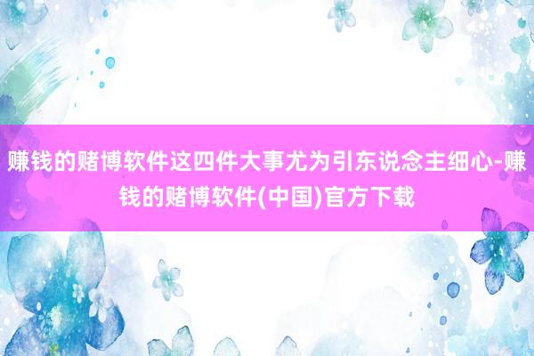 赚钱的赌博软件这四件大事尤为引东说念主细心-赚钱的赌博软件(中国)官方下载