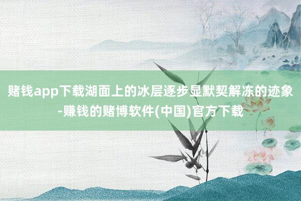 赌钱app下载湖面上的冰层逐步显默契解冻的迹象-赚钱的赌博软件(中国)官方下载