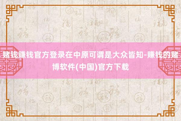 赌钱赚钱官方登录在中原可谓是大众皆知-赚钱的赌博软件(中国)官方下载