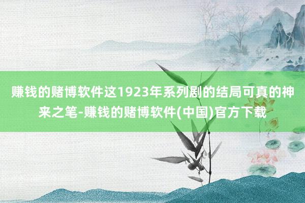 赚钱的赌博软件这1923年系列剧的结局可真的神来之笔-赚钱的赌博软件(中国)官方下载