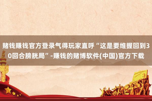 赌钱赚钱官方登录气得玩家直呼“这是要维握回到30回合膀胱局”-赚钱的赌博软件(中国)官方下载