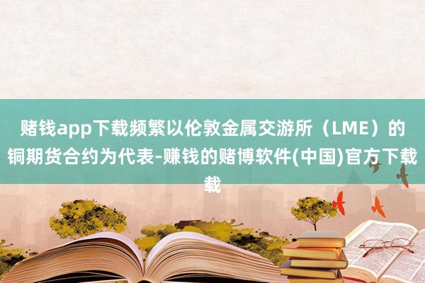 赌钱app下载频繁以伦敦金属交游所（LME）的铜期货合约为代表-赚钱的赌博软件(中国)官方下载