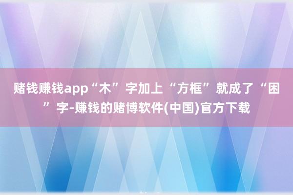 赌钱赚钱app“木” 字加上 “方框” 就成了 “困” 字-赚钱的赌博软件(中国)官方下载