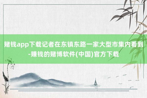 赌钱app下载记者在东镇东路一家大型市集内看到-赚钱的赌博软件(中国)官方下载