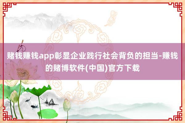 赌钱赚钱app彰显企业践行社会背负的担当-赚钱的赌博软件(中国)官方下载