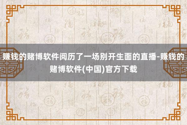 赚钱的赌博软件阅历了一场别开生面的直播-赚钱的赌博软件(中国)官方下载