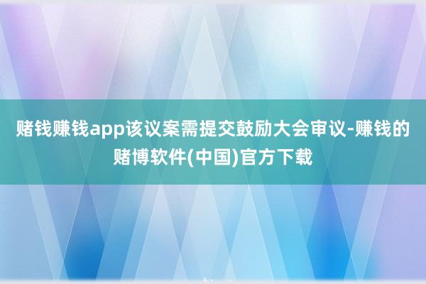 赌钱赚钱app该议案需提交鼓励大会审议-赚钱的赌博软件(中国)官方下载