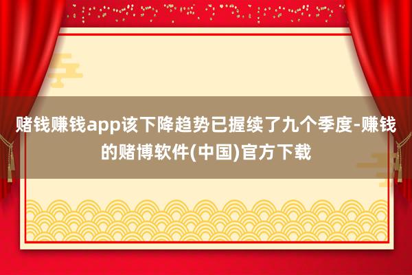 赌钱赚钱app该下降趋势已握续了九个季度-赚钱的赌博软件(中国)官方下载