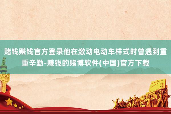 赌钱赚钱官方登录他在激动电动车样式时曾遇到重重辛勤-赚钱的赌博软件(中国)官方下载