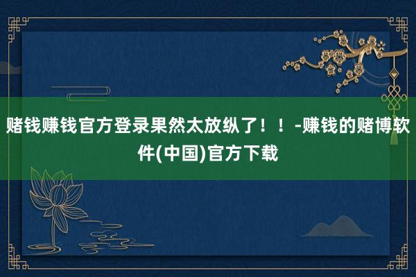 赌钱赚钱官方登录果然太放纵了！！-赚钱的赌博软件(中国)官方下载