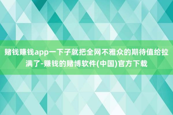 赌钱赚钱app一下子就把全网不雅众的期待值给拉满了-赚钱的赌博软件(中国)官方下载