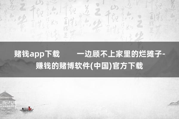 赌钱app下载        一边顾不上家里的烂摊子-赚钱的赌博软件(中国)官方下载
