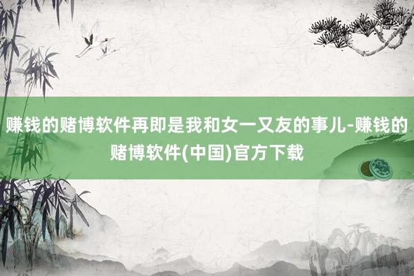 赚钱的赌博软件再即是我和女一又友的事儿-赚钱的赌博软件(中国)官方下载