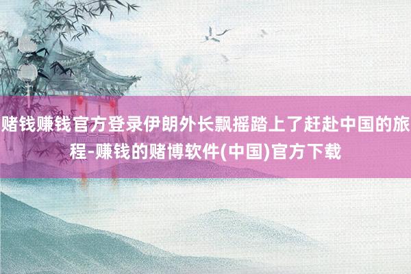 赌钱赚钱官方登录伊朗外长飘摇踏上了赶赴中国的旅程-赚钱的赌博软件(中国)官方下载