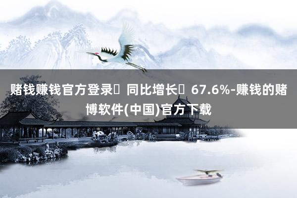 赌钱赚钱官方登录‌同比增长‌67.6%-赚钱的赌博软件(中国)官方下载