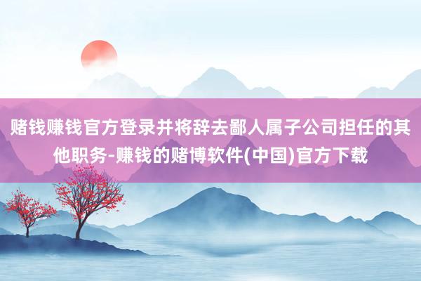 赌钱赚钱官方登录并将辞去鄙人属子公司担任的其他职务-赚钱的赌博软件(中国)官方下载