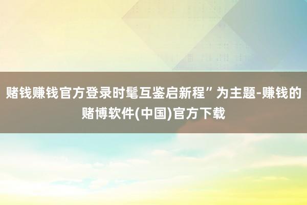赌钱赚钱官方登录时髦互鉴启新程”为主题-赚钱的赌博软件(中国)官方下载