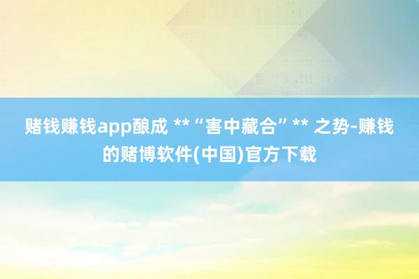 赌钱赚钱app酿成 **“害中藏合”** 之势-赚钱的赌博软件(中国)官方下载