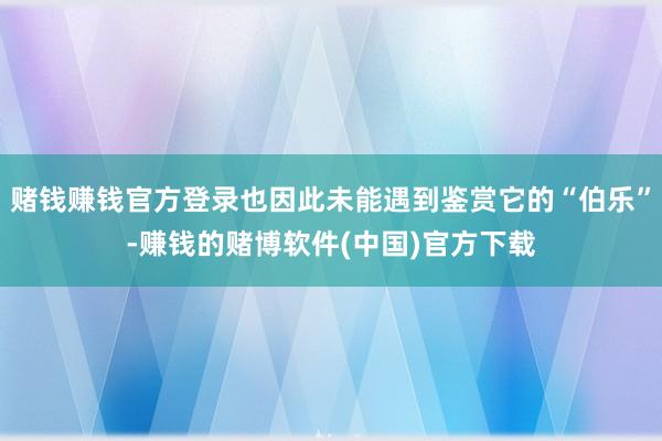 赌钱赚钱官方登录也因此未能遇到鉴赏它的“伯乐”-赚钱的赌博软件(中国)官方下载
