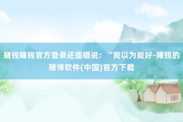 赌钱赚钱官方登录还插嗫说：“我以为能好-赚钱的赌博软件(中国)官方下载