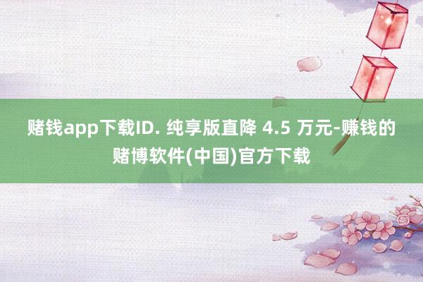 赌钱app下载ID. 纯享版直降 4.5 万元-赚钱的赌博软件(中国)官方下载