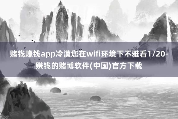 赌钱赚钱app冷漠您在wifi环境下不雅看1/20-赚钱的赌博软件(中国)官方下载