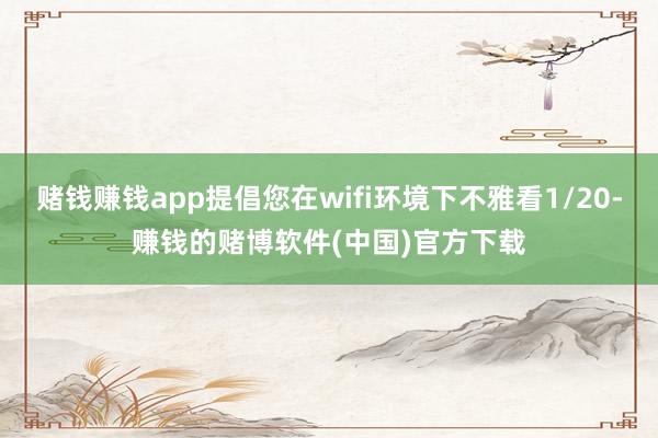 赌钱赚钱app提倡您在wifi环境下不雅看1/20-赚钱的赌博软件(中国)官方下载