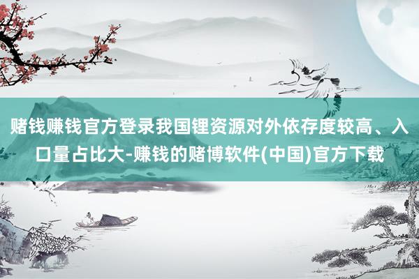 赌钱赚钱官方登录我国锂资源对外依存度较高、入口量占比大-赚钱的赌博软件(中国)官方下载