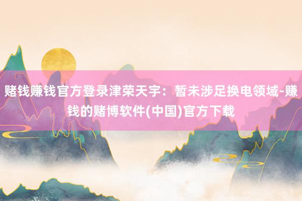 赌钱赚钱官方登录津荣天宇：暂未涉足换电领域-赚钱的赌博软件(中国)官方下载